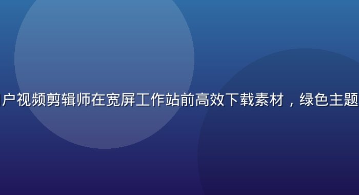 爱液下载用户视频剪辑师在宽屏工作站前高效下载素材，绿色主题工作室环境